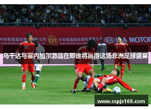 乌干达与塞内加尔激战在即谁将赢得这场非洲足球盛宴