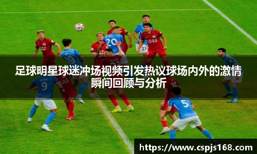 足球明星球迷冲场视频引发热议球场内外的激情瞬间回顾与分析